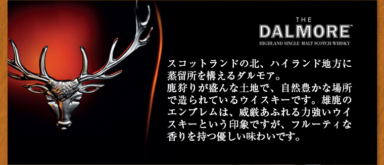 DALMORE スコットランドの北、ハイランド地方に蒸留所を構えるダルモア。鹿狩りが盛んな土地で、自然豊かな場所で造られているウイスキーです。雄鹿のエンブレムは、威厳あふれる力強いウイスキーという印象ですが、フルーティな香りを持つ優しい味わいです。