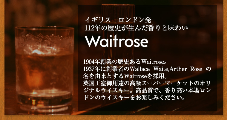 Waitrose 1904年創業の歴史あるWaitrose。1937年に創業者のWallace Waite,Arther Rose の名を由来とするWaitroseを採用。英国王室御用達の高級スーパーマーケットのオリジナルウイスキー。高品質で、香り高い本場ロンドンのウイスキーをお楽しみください。