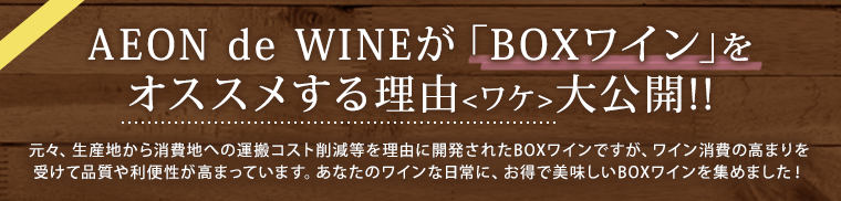 AEON de WINEが「BOXワイン」をオススメする理由＜ワケ＞大公開!! 元々、生産地から消費地への運搬コスト削減等を理由に開発されたBOXワインですが、ワイン消費の高まりを受けて品質や利便性が高まっています。あなたのワインな日常に、お得で美味しいBOXワインを集めました！