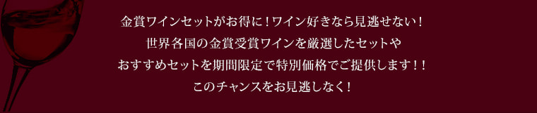 金賞ワインセットがお得に！ワイン好きなら見逃せない！
世界各国の金賞受賞ワインを厳選したセットや
おすすめセットを期間限定で特別価格でご提供します！！
このチャンスをお見逃しなく！