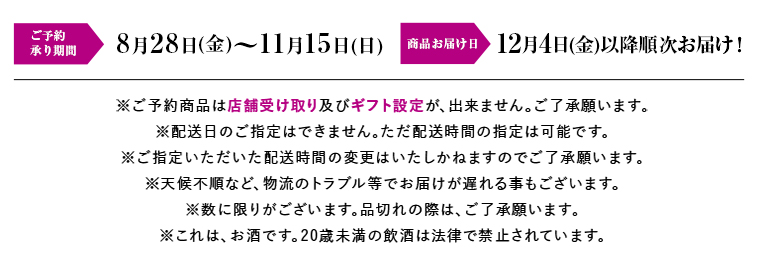 ご予約承り期間 8月28日(金)～11月15日(日) 商品お届け日 12月4日(金)以降順次お届け！
※ご予約商品は店舗受け取り及びギフト設定が、出来ません。ご了承願います。
※解禁日にお届けしますので、配送日のご指定はできません。ただ配送時間の指定は可能です。
※ご指定いただいた配送時間の変更はいたしかねますのでご了承願います。
※天候不順など、物流のトラブル等でお届けが遅れる事もございます。
※数に限りがございます。品切れの際は、ご了承願います。
※これは、お酒です。20歳未満の飲酒は法律で禁止されています。