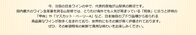 今、注目の日本ワインの中で、代表的産地が山梨県の勝沼です。
国内最大のワイン生産量を誇る山梨県では、とりわけ海外でも人気が高まっている「和食」に合うと評判の「甲州」や「マスカット・ベーリーA」など、日本独自のブドウ品種から造られる高品質なワインが数多く生まれており、世界的にもその質が高く評価されております。ぜひ、その新酒特有の新鮮で清冽な味わいをお楽しみください。
