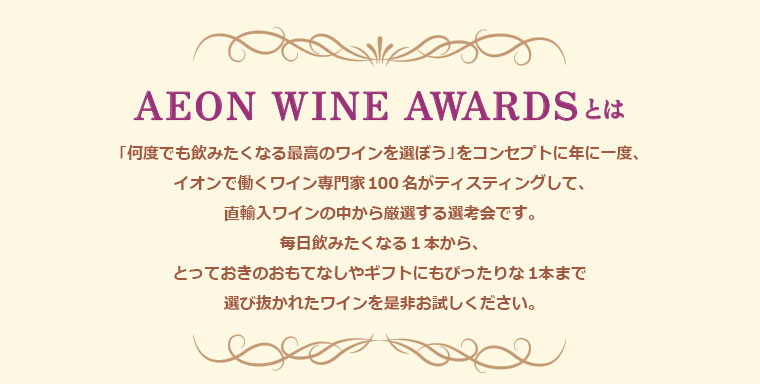 AEON WINE AWARDS 2018とは「何度でも飲みたくなる最高のワインを選ぼう」をコンセプトに年に一度、イオンで働くワイン専門家100名がティスティングして、直輸入ワインの中から厳選する選考会です。毎日飲みたくなる1本から、とっておきのおもてなしやギフトにもぴったりな１本まで選び抜かれたワインを是非お試しください。