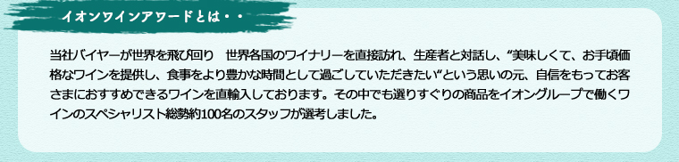 イオンワインアワードとは・・・ 当社バイヤーが世界を飛び回り世界各国のワイナリーを直接訪れ、生産者と対話し、“美味しくて、お手頃価格なワインを提供し、食事をより豊かな時間として過ごしていただきたい“という思いの元、自信をもってお客さまにおすすめできるワインを直輸入しております。その中でも選りすぐりの商品をイオングループで働くワインのスペシャリスト総勢約100名のスタッフが選考しました。