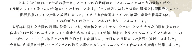 およそ220年前、18世紀の後半に、スペインの宣教師がカリフォルニアでぶどうの栽培を始め、ミサ用にワインを造ったのが始まりといわれています。ブドウ栽培に適した気候の恩恵と技術開発によって、世界屈指のワイン産地に成長しました。アメリカ合衆国はワインの年間生産量が世界第4位。そして、その約90％を産み出しているのがカリフォルニアです。太平洋に面した大陸の西側に位置しており、海岸線とセントラル・ヴァレーという大きな山脈に挟まれた南北700km以上のエリアにワイン産地が広がります。1976年、無名のカリフォルニアワインがボルドーの一級シャトーを打ち破るという歴史的事件を皮切りに、今日まで目覚ましい発展を遂げて来ました。今回は、名実共に世界のトップクラスの地位を築いたカリフォルニアワインを代表する生産者を特集しました。