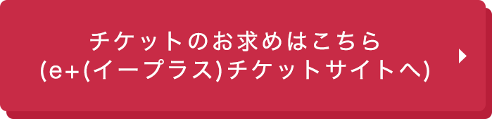 お得な前売り券のお求めはこちら（e+（イープラス）チケットサイトへ）