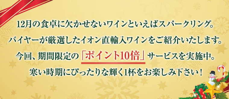 12月の食卓に欠かせないワインといえばスパークリング。バイヤーが厳選したイオン直輸入ワインをご紹介いたします。今回、期間限定の「ポイント10倍」サービスを実施中。寒い時期にぴったりな輝く1杯をお楽しみ下さい！