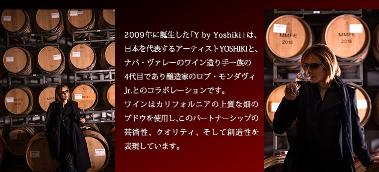2009年に誕生した 「Y by Yoshiki」は、
日本を代表するアーティストYOSHIKIと、ナパ・ヴァレーのワイン造り手一族の4代目であり醸造家のロブ・モンダヴィJr.とのコラボレーションです。
ワインはカリフォルニアの上質な畑のブドウを使用し、このパートナーシップの芸術性、クオリティ、そして創造性を表現しています。