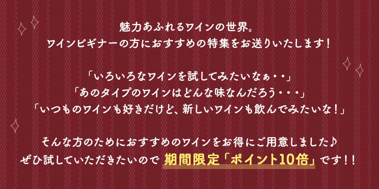 魅力あふれるワインの世界。
ワインビギナーの方におすすめの特集をお送りいたします！
「いろいろなワインを試してみたいなぁ・・」
「あのタイプのワインはどんな味なんだろう・・・」
「いつものワインも好きだけど、新しいワインも飲んでみたいな！」
そんな方のためにおすすめのワインをお得にご用意しました♪
ぜひ試していただきたいので 期間限定「ポイント10倍」です！！