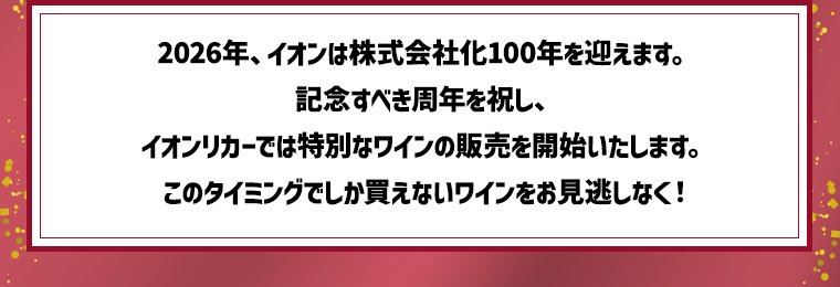 2026年、イオンは株式会社化100年を迎えます。記念すべき周年を祝し、イオンリカーでは特別なワインの販売を開始いたします。3月から続々と見づらい？もあああああ周年を祝うスペシャルなワインをお楽しみください！