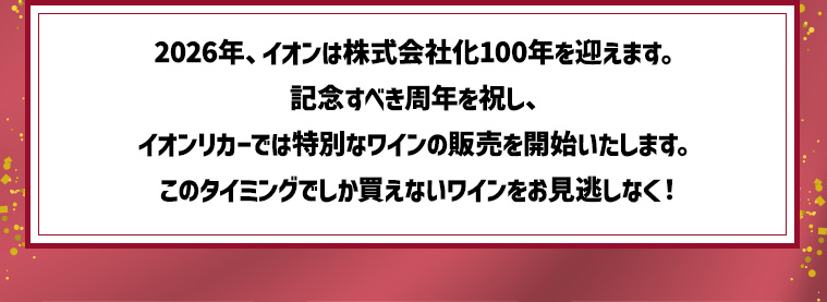 2026年、イオンは株式会社化100年を迎えます。記念すべき周年を祝し、イオンリカーでは特別なワインの販売を開始いたします。このタイミングでしか買えないワインをお見逃しなく！
