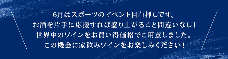 6月はスポーツのイベント目白押しです。お酒を片手に応援すれば盛り上がること間違いなし！世界中のワインをお買い得価格でご用意しました。この機会に家飲みワインをお楽しみください！