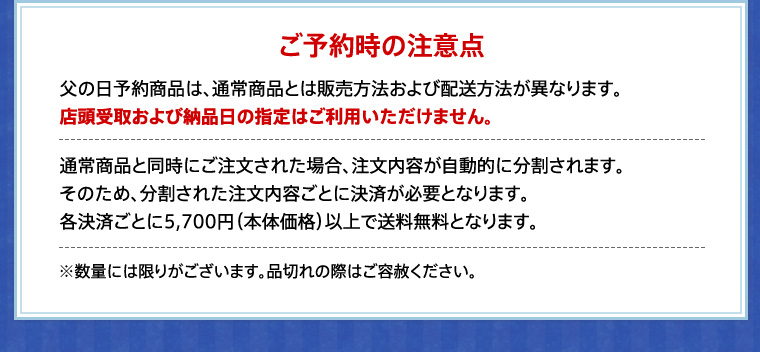 ご予約時の注意点 父の日予約商品は、通常商品とは販売方法および配送方法が異なります。
店頭受取および納品日の指定はご利用いただけません。