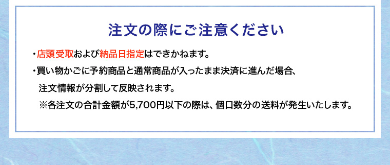 注文の際にご注意ください
			・店頭受取および納品日指定はできかねます。
			・買い物かごに予約商品と通常商品が入ったまま決済に進んだ場合、
			注文情報が分割して反映されます。
			※各注文の合計金額が5,700円以下の際は、個口数分の送料が発生いたします。