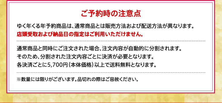 ご予約時の注意点ゆく年くる年予約商品は、通常商品とは販売方法および配送方法が異なります。
店頭受取および納品日の指定はご利用いただけません。