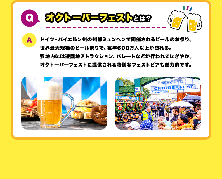 Q.オクトーバーフェストとは？ A.ドイツ・バイエルン州の州都ミュンヘンで開催されるビールのお祭り。世界最大規模のビール祭りで、毎年600万人以上が訪れる。敷地内には遊園地アトラクション、パレートなどが行われてにぎやか。オクトーバーフェストに提供される特別なフェストビアも魅力的です