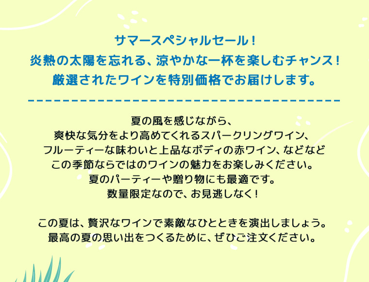 サマースペシャルセール！炎熱の太陽を忘れる、涼やかな一杯を楽しむチャンス！厳選されたワインを特別価格でお届けします。夏の風を感じながら、爽快な気分をより高めてくれるスパークリングワイン、フルーティーな味わいと上品なボディの赤ワイン、などなどこの季節ならではのワインの魅力をお楽しみください。夏のパーティーや贈り物にも最適です。数量限定なので、お見逃しなく！この夏は、贅沢なワインで素敵なひとときを演出しましょう。最高の夏の思い出をつくるために、ぜひご注文ください。