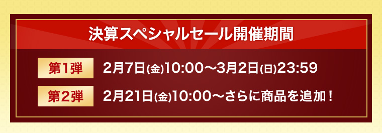 決算スペシャルセール開催期間 第1弾 2月7日(金)10:00～3月2日(日)23:59 第2弾 2月21日(金)10:00～さらに商品を追加！