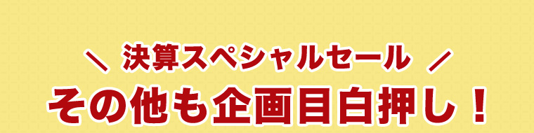 決算スペシャルセールその他も企画目白押し！