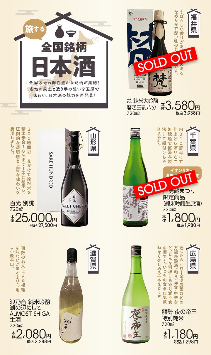 旅する 全国銘柄日本酒 全国各地の個性豊かな銘柄が集結！各地の風土と造り手の想いを五感で味わい、日本酒の魅力を再発見! Sold out 福井県 梵 純米大吟醸磨き三割八分 720ml 本体3,580円 税込3,938円 山形県 百光 別誂 720ml 本体25,000円 税込27,500円 Sold out 千葉県 イオンリカー津田沼South限定 第28回仁勇蔵まつり限定商品（純米吟醸生原酒）720ml 本体1,800円 税込1,980円 滋賀県 浪乃音 純米吟醸 湖の辺にして ALMOST SHIGA 生酒 720ml 本体2,080円 税込2,288円 広島県 龍勢 夜の帝王 特別純米 720ml 本体1,180円 税込1,298円