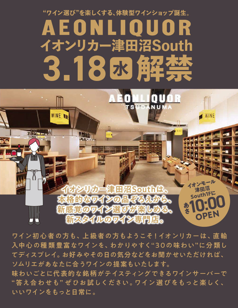 「ワイン選び」を楽しくする、体験型ワインショップ誕生。イオンリカー津田沼South 3.18(水)解禁 イオンリカー津田沼Southは、本格的なワインの品ぞろえから、新感覚のワイン選びが楽しめる、新スタイルのワイン専門店。ワイン初心者の方も、上級者の方もようこそ！イオンリカーは、直輸入中心の種類豊富なワインを、わかりやすく“30の味わい”に分類してディスプレイ。お好みやその日の気分などをお聞かせいただければ、ソムリエがあなたに合うワインの提案もいたします。味わいごとに代表的な銘柄がテイスティングできるワインサーバーで「答え合わせも」ぜひお試しください。ワイン選びをもっと楽しく、いいワインをもっと日常に。 イオンモール 津田沼 South1Fにあさ10:00 OPEN