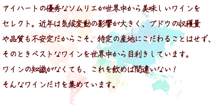 アイハートの優秀なソムリエが世界中から美味しいワインを
            セレクト。近年は気候変動の影響が大きく、ブドウの収穫量
            や品質も不安定だからこそ、特定の産地にこだわることはせず、
            そのときベストなワインを世界中から目利きしています。
            ワインの知識がなくても、これを飲めば間違いない！
            そんなワインだけを集めています。