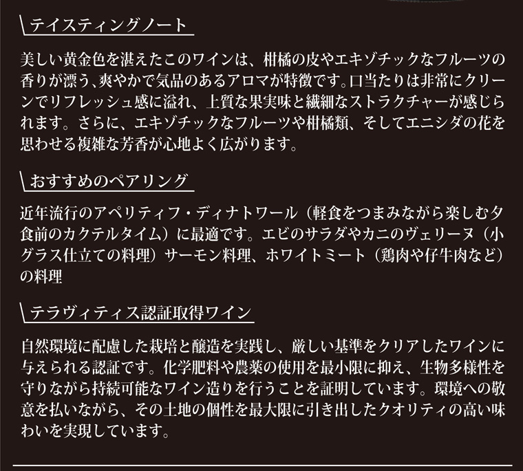 テイスティングノート-美しい黄金色を湛えたこのワインは柑橘の皮やエキゾチックなフルーツの香り漂うさわやかで気品のあるアロマが特徴