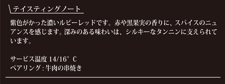テイスティングノート-紫がかった濃いルビーレッドです。赤や黒果実つの香に、スパイスのニュアンスを感じます。