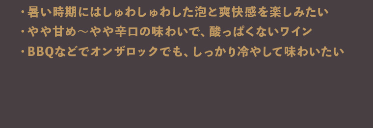 
        ・暑い時期にはしゅわしゅわした泡と爽快感を楽しみたい
        ・やや甘め～やや辛口の味わいで、酸っぱくないワイン
        ・BBQなどでオンザロックでも、しっかり冷やして味わいたい
