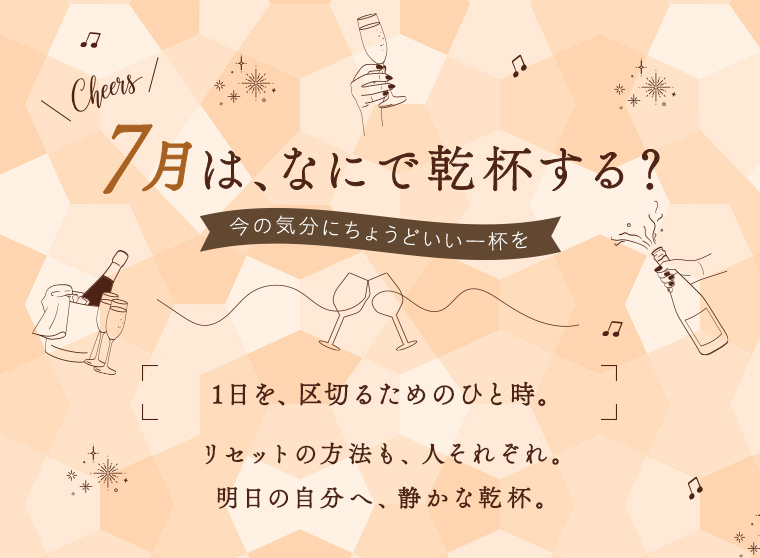 7月は、なにで乾杯する？ 今の気分にちょうどいい一杯を 1日を、区切るためのひと時。リセットの方法も、人それぞれ。明日の自分へ、静かな乾杯。